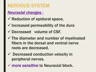 NERVOUS SYSTEM
Neuraxial changes :
 Reduction of epidural space,
 Increased permeability of the dura
 Decreased volume of CSF.
 The diameter and number of myelinated
fibers in the dorsal and ventral nerve
roots are decreased.
 Decreased conduction velocity in
peripheral nerves.
 more sensitive to Neuraxial block.
 