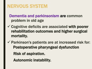 NERVOUS SYSTEM
Dementia and parkinsonism are common
problem in old age
 Cognitive deficits are associated with poorer
rehabilitation outcomes and higher surgical
mortality.
 Parkinson's patients are at increased risk for:
Postoperative pharyngeal dysfunction
Risk of aspiration.
Autonomic instability.
 