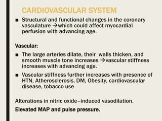 CARDIOVASCULAR SYSTEM
■ Structural and functional changes in the coronary
vasculature which could affect myocardial
perfusion with advancing age.
Vascular:
■ The large arteries dilate, their walls thicken, and
smooth muscle tone increases vascular stiffness
increases with advancing age.
■ Vascular stiffness further increases with presence of
HTN, Atherosclerosis, DM, Obesity, cardiovascular
disease, tobacco use
Alterations in nitric oxide–induced vasodilation.
Elevated MAP and pulse pressure.
 