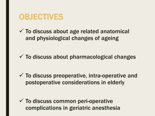 OBJECTIVES
 To discuss about age related anatomical
and physiological changes of ageing
 To discuss about pharmacological changes
 To discuss preoperative, intra-operative and
postoperative considerations in elderly
 To discuss common peri-operative
complications in geriatric anesthesia
 