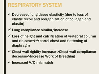 RESPIRATORY SYSTEM
 Decreased lung tissue elasticity (due to loss of
elastic recoil and reorganization of collagen and
elastin)
 Lung compliance similar/increase
 Loss of height and calcification of vertebral column
and rib casebarrel chest and flattening of
diaphragm
 Chest wall rigidity increase->Chest wall compliance
decrease->Increase Work of Breathing
 Increased V/Q mismatch
 