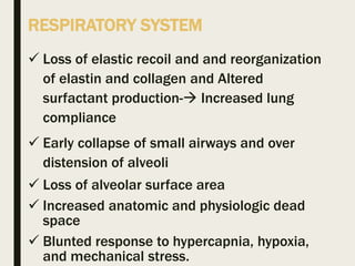 RESPIRATORY SYSTEM
 Loss of elastic recoil and and reorganization
of elastin and collagen and Altered
surfactant production- Increased lung
compliance
 Early collapse of small airways and over
distension of alveoli
 Loss of alveolar surface area
 Increased anatomic and physiologic dead
space
 Blunted response to hypercapnia, hypoxia,
and mechanical stress.
 