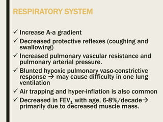 RESPIRATORY SYSTEM
 Increase A-a gradient
 Decreased protective reflexes (coughing and
swallowing)
 Increased pulmonary vascular resistance and
pulmonary arterial pressure.
 Blunted hypoxic pulmonary vaso-constrictive
response  may cause difficulty in one lung
ventilation
 Air trapping and hyper-inflation is also common
 Decreased in FEV1 with age, 6-8%/decade
primarily due to decreased muscle mass.
 