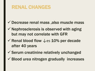 RENAL CHANGES
 Decrease renal mass ,also muscle mass
 Nephrosclerosis is observed with aging
but may not correlate with GFR
 Renal blood flow ↓es 10% per decade
after 40 years
 Serum creatinine relatively unchanged
 Blood urea nitrogen gradually increases
 