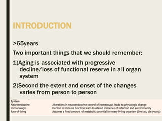INTRODUCTION
>65years
Two important things that we should remember:
1)Aging is associated with progressive
decline/loss of functional reserve in all organ
system
2)Second the extent and onset of the changes
varies from person to person
Theories:
 