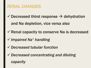 RENAL CHANGES
Decreased thirst response  dehydration
and Na depletion, vice versa also
Renal capacity to conserve Na is decreased
 Impaired Na+ handling
 Decreased tubular function
 Decreased concentrating and diluting
capacity
 