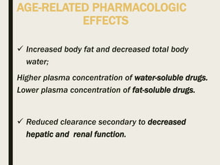 AGE-RELATED PHARMACOLOGIC
EFFECTS
 Increased body fat and decreased total body
water;
Higher plasma concentration of water-soluble drugs.
Lower plasma concentration of fat-soluble drugs.
 Reduced clearance secondary to decreased
hepatic and renal function.
 