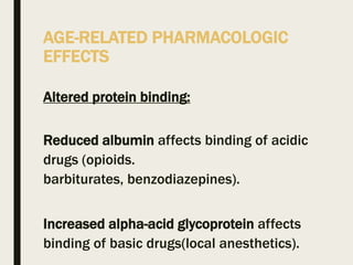 AGE-RELATED PHARMACOLOGIC
EFFECTS
Altered protein binding:
Reduced albumin affects binding of acidic
drugs (opioids.
barbiturates, benzodiazepines).
Increased alpha-acid glycoprotein affects
binding of basic drugs(local anesthetics).
 