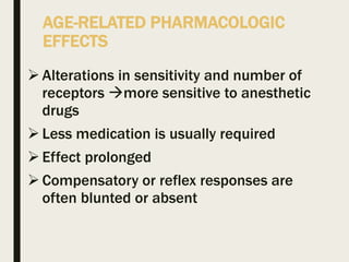 AGE-RELATED PHARMACOLOGIC
EFFECTS
Alterations in sensitivity and number of
receptors more sensitive to anesthetic
drugs
Less medication is usually required
Effect prolonged
Compensatory or reflex responses are
often blunted or absent
 