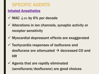 SPECIFIC AGENTS
Inhaled Anesthetics
 MAC ↓es by 6% per decade
 Alterations in ion channels, synaptic activity or
receptor sensitivity
 Myocardial depressant effects are exaggerated
 Tachycardia responses of isoflurane and
desflurane are attenuated  decreased CO and
HR
 Agents that are rapidly eliminated
(sevoflurane/desflurane) are good choices
 