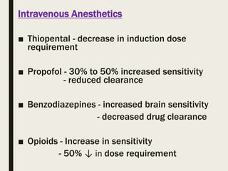 Intravenous Anesthetics
■ Thiopental - decrease in induction dose
requirement
■ Propofol - 30% to 50% increased sensitivity
- reduced clearance
■ Benzodiazepines - increased brain sensitivity
- decreased drug clearance
■ Opioids - Increase in sensitivity
- 50% ↓ in dose requirement
 