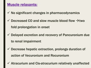 Muscle relaxants:
 No significant changes in pharmacodynamics
 Decreased CO and slow muscle blood flow two
fold prolongation in onset
 Delayed excretion and recovery of Pancuronium due
to renal impairment
 Decrease hepatic extraction, prolongs duration of
action of Vecuronium and Rocuronium
 Atracurium and Cis-atracurium relatively unaffected
 