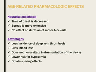 AGE-RELATED PHARMACOLOGIC EFFECTS
Neuraxial anesthesia
 Time of onset is decreased
 Spread is more extensive
 No effect on duration of motor blockade
Advantages
 Less incidence of deep vein thrombosis
 Less blood loss
 Does not necessitate instrumentation of the airway
 Lower risk for hypoxemia
 Opiate-sparing effects
 