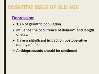 COGNITIVE ISSUE OF OLD AGE
Depression:
 10% of geriatric population.
 influence the occurrence of delirium and length
of stay.
 have a significant impact on postoperative
quality of life.
 Antidepressants should be continued
 