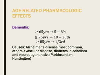 AGE-RELATED PHARMACOLOGIC
EFFECTS
Dementia:
≥ 65𝑦𝑟𝑠 → 5 − 8%
≥ 75𝑦𝑟𝑠 → 18 − 20%
≥ 85𝑦𝑟𝑠 → 1/3𝑟𝑑
Causes: Alzheimer’s disease most common,
others->vascular disease, diabetes, alcoholism
and neurodegenerative(Parkinsonism,
Huntington)
 