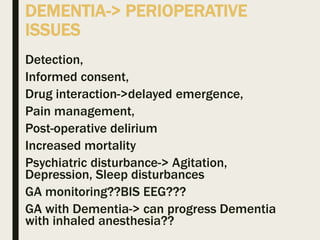 DEMENTIA-> PERIOPERATIVE
ISSUES
Detection,
Informed consent,
Drug interaction->delayed emergence,
Pain management,
Post-operative delirium
Increased mortality
Psychiatric disturbance-> Agitation,
Depression, Sleep disturbances
GA monitoring??BIS EEG???
GA with Dementia-> can progress Dementia
with inhaled anesthesia??
 