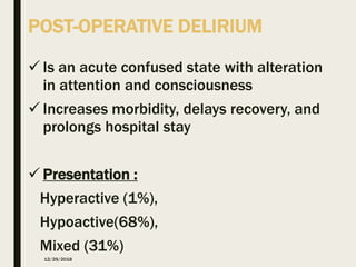 POST-OPERATIVE DELIRIUM
 Is an acute confused state with alteration
in attention and consciousness
 Increases morbidity, delays recovery, and
prolongs hospital stay
 Presentation :
Hyperactive (1%),
Hypoactive(68%),
Mixed (31%)
12/29/2018
 