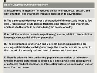 12/29/2018
DSM-V Diagnostic Criteria for Delirium
A. Disturbance in attention (ie, reduced ability to direct, focus, sustain, and
shift attention) and awareness (reduced orientation to environment)
B. The disturbance develops over a short period of time (usually hours to few
days), represent an acute change from baseline attention and awareness,
and tends to fluctuate in severity during the course of a day.
C. An additional disturbance in cognition (e.g. memory deficit, disorientation,
language, visuospatial ability or perception)
D. The disturbances in Criteria A and C are not better explained by a pre-
existing, established or evolving neurocognitive disorder and do not occur in
the context of a severely reduced level of arousal such as coma
E. There is evidence from the history, physical examination, or laboratory
findings that the disturbance is caused by a direct physiologic consequence
of a general medical condition, an intoxicating substance, medication use, or
more than one cause.
 