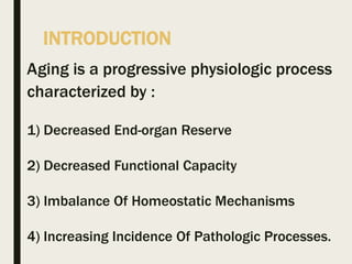 INTRODUCTION
Aging is a progressive physiologic process
characterized by :
1) Decreased End-organ Reserve
2) Decreased Functional Capacity
3) Imbalance Of Homeostatic Mechanisms
4) Increasing Incidence Of Pathologic Processes.
 