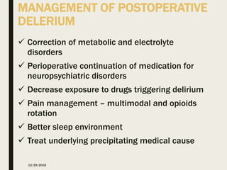 MANAGEMENT OF POSTOPERATIVE
DELERIUM
 Correction of metabolic and electrolyte
disorders
 Perioperative continuation of medication for
neuropsychiatric disorders
 Decrease exposure to drugs triggering delirium
 Pain management – multimodal and opioids
rotation
 Better sleep environment
 Treat underlying precipitating medical cause
12/29/2018
 