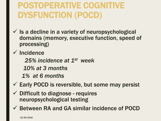 POSTOPERATIVE COGNITIVE
DYSFUNCTION (POCD)
 Is a decline in a variety of neuropsychological
domains (memory, executive function, speed of
processing)
 Incidence
25% incidence at 1st week
10% at 3 months
1% at 6 months
 Early POCD is reversible, but some may persist
 Difficult to diagnose - requires
neuropsychological testing
 Between RA and GA similar incidence of POCD
12/29/2018
 