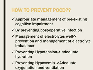 HOW TO PREVENT POCD??
 Appropriate management of pre-existing
cognitive impairment
 By preventing post-operative infection
 Management of electrolytes well->
prevention and management of electrolyte
imbalance
 Preventing Hypotension-> adequate
hydration
 Preventing Hypoxemia ->Adequate
oxygenation and ventilation
 