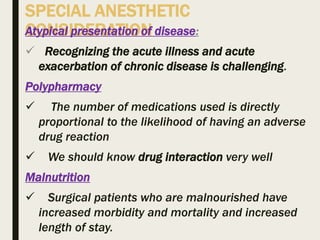 SPECIAL ANESTHETIC
CONSIDERATIONAtypical presentation of disease:
 Recognizing the acute illness and acute
exacerbation of chronic disease is challenging.
Polypharmacy
 The number of medications used is directly
proportional to the likelihood of having an adverse
drug reaction
 We should know drug interaction very well
Malnutrition
 Surgical patients who are malnourished have
increased morbidity and mortality and increased
length of stay.
 