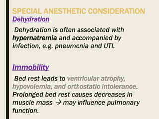 SPECIAL ANESTHETIC CONSIDERATION
Dehydration
Dehydration is often associated with
hypernatremia and accompanied by
infection, e.g. pneumonia and UTI.
Immobility
Bed rest leads to ventricular atrophy,
hypovolemia, and orthostatic intolerance.
Prolonged bed rest causes decreases in
muscle mass  may influence pulmonary
function.
 