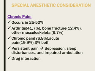 SPECIAL ANESTHETIC CONSIDERATION
Chronic Pain:
 Occurs in 25-50%
 Arthritis(41.7%), bone fracture(12.4%),
other musculoskeletal(9.7%)
 Chronic pain(76.8%),acute
pain(19.9%),3% both
 Persistent pain  depression, sleep
disturbances, and impaired ambulation
 Drug interaction
 