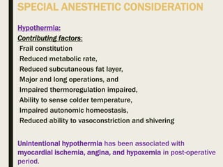 SPECIAL ANESTHETIC CONSIDERATION
Hypothermia:
Contributing factors:
Frail constitution
Reduced metabolic rate,
Reduced subcutaneous fat layer,
Major and long operations, and
Impaired thermoregulation impaired,
Ability to sense colder temperature,
Impaired autonomic homeostasis,
Reduced ability to vasoconstriction and shivering
Unintentional hypothermia has been associated with
myocardial ischemia, angina, and hypoxemia in post-operative
period.
 