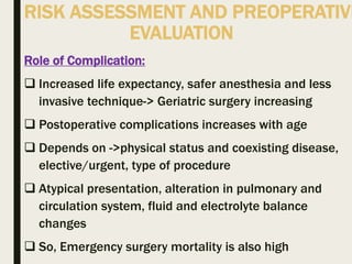 RISK ASSESSMENT AND PREOPERATIVE
EVALUATION
Role of Complication:
 Increased life expectancy, safer anesthesia and less
invasive technique-> Geriatric surgery increasing
 Postoperative complications increases with age
 Depends on ->physical status and coexisting disease,
elective/urgent, type of procedure
 Atypical presentation, alteration in pulmonary and
circulation system, fluid and electrolyte balance
changes
 So, Emergency surgery mortality is also high
 