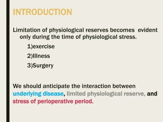 INTRODUCTION
Limitation of physiological reserves becomes evident
only during the time of physiological stress.
1)exercise
2)Illness
3)Surgery
We should anticipate the interaction between
underlying disease, limited physiological reserve, and
stress of perioperative period.
 