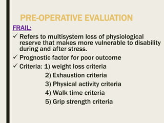 PRE-OPERATIVE EVALUATION
FRAIL:
 Refers to multisystem loss of physiological
reserve that makes more vulnerable to disability
during and after stress.
 Prognostic factor for poor outcome
 Criteria: 1) weight loss criteria
2) Exhaustion criteria
3) Physical activity criteria
4) Walk time criteria
5) Grip strength criteria
 