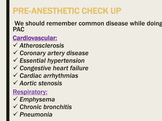 PRE-ANESTHETIC CHECK UP
We should remember common disease while doing
PAC
Cardiovascular:
 Atherosclerosis
 Coronary artery disease
 Essential hypertension
 Congestive heart failure
 Cardiac arrhythmias
 Aortic stenosis
Respiratory:
 Emphysema
 Chronic bronchitis
 Pneumonia
 