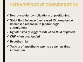 INTRAOPERATIVE CONSIDERATION
 Neurovascular complications of positioning
 Strict fluid balance (decreased LV compliance,
decreased response to β-adrenergic
stimulation)
 Hypotension (exaggerated) when fluid depleted
 CHF when overloaded
 Hypothermia
 Toxicity of anesthetic agents as well as drug
interaction
 