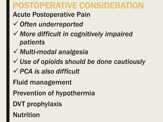POSTOPERATIVE CONSIDERATION
Acute Postoperative Pain
 Often underreported
 More difficult in cognitively impaired
patients
 Multi-modal analgesia
 Use of opioids should be done cautiously
 PCA is also difficult
Fluid management
Prevention of hypothermia
DVT prophylaxis
Nutrition
 