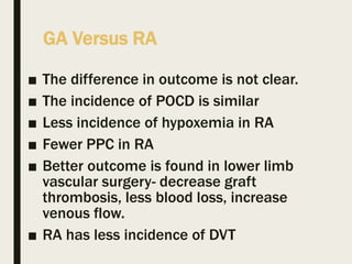 GA Versus RA
■ The difference in outcome is not clear.
■ The incidence of POCD is similar
■ Less incidence of hypoxemia in RA
■ Fewer PPC in RA
■ Better outcome is found in lower limb
vascular surgery- decrease graft
thrombosis, less blood loss, increase
venous flow.
■ RA has less incidence of DVT
 