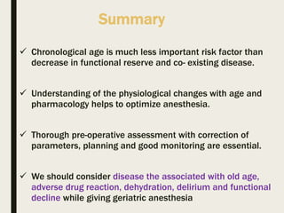 Summary
 Chronological age is much less important risk factor than
decrease in functional reserve and co- existing disease.
 Understanding of the physiological changes with age and
pharmacology helps to optimize anesthesia.
 Thorough pre-operative assessment with correction of
parameters, planning and good monitoring are essential.
 We should consider disease the associated with old age,
adverse drug reaction, dehydration, delirium and functional
decline while giving geriatric anesthesia
 