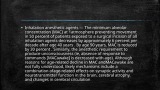 ▪ Inhalation anesthetic agents — The minimum alveolar
concentration (MAC) at 1atmosphere preventing movement
in 50 percent of patients exposed to a surgical incision of all
inhalation agents decreases by approximately 6 percent per
decade after age 40 years . By age 90 years, MAC is reduced
by 30 percent . Similarly, the anesthetic requirement to
produce unconsciousness (ie, absence of response to
commands [MACawake] is decreased with age). Although
reasons for age-related decline in MAC andMACawake are
not fully understood, likely mechanisms include a
combination ofage-related effects on synaptic activity and
neurotransmitter function in the brain, cerebral atrophy,
and changes in cerebral circulation
 