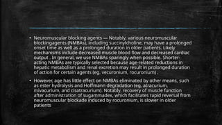 ▪ Neuromuscular blocking agents — Notably, various neuromuscular
blockingagents (NMBAs), including succinylcholine, may have a prolonged
onset time as well as a prolonged duration in older patients. Likely
mechanisms include decreased muscle blood flow and decreased cardiac
output . In general, we use NMBAs sparingly when possible. Shorter-
acting NMBAs are typically selected because age-related reductions in
hepatic metabolism and renal excretion may result in prolonged duration
of action for certain agents (eg, vecuronium, rocuronium) .
▪ However, age has little effect on NMBAs eliminated by other means, such
as ester hydrolysis and Hoffmann degradation (eg, atracurium,
mivacurium, and cisatracurium). Notably, recovery of muscle function
after administration of sugammadex, which facilitates rapid reversal from
neuromuscular blockade induced by rocuronium, is slower in older
patients
 