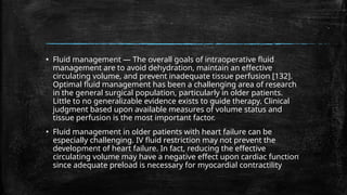 ▪ Fluid management — The overall goals of intraoperative fluid
management are to avoid dehydration, maintain an effective
circulating volume, and prevent inadequate tissue perfusion [132].
Optimal fluid management has been a challenging area of research
in the general surgical population, particularly in older patients.
Little to no generalizable evidence exists to guide therapy. Clinical
judgment based upon available measures of volume status and
tissue perfusion is the most important factor.
▪ Fluid management in older patients with heart failure can be
especially challenging. IV fluid restriction may not prevent the
development of heart failure. In fact, reducing the effective
circulating volume may have a negative effect upon cardiac function
since adequate preload is necessary for myocardial contractility
 