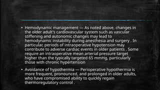 ▪ Hemodynamic management — As noted above, changes in
the older adult's cardiovascular system such as vascular
stiffening and autonomic changes may lead to
hemodynamic instability during anesthesia and surgery . In
particular, periods of intraoperative hypotension may
contribute to adverse cardiac events in older patients . Some
require an intraoperative mean arterial pressure target
higher than the typically targeted 65 mmHg, particularly
those with chronic hypertension
▪ Avoidance of hypothermia — Perioperative hypothermia is
more frequent, pronounced, and prolonged in older adults,
who have compromised ability to quickly regain
thermoregulatory control .
 