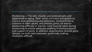 Positioning — The skin, muscle, and joints atrophy and
degenerate in aging. Older adults are more susceptible to
trauma from positioning and adhesives. Osteoarthritis is
common in older adults, and arthritic joints can lead to
positioning difficulty or injuries. Care must be taken during
positioning to ensure adequate padding of pressure points
and support of joints. In addition, degenerative cervical spine
disease can limit neck extension, potentially making
intubation difficult.
 