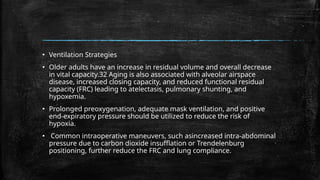 ▪ Ventilation Strategies
▪ Older adults have an increase in residual volume and overall decrease
in vital capacity.32 Aging is also associated with alveolar airspace
disease, increased closing capacity, and reduced functional residual
capacity (FRC) leading to atelectasis, pulmonary shunting, and
hypoxemia.
▪ Prolonged preoxygenation, adequate mask ventilation, and positive
end-expiratory pressure should be utilized to reduce the risk of
hypoxia.
▪ Common intraoperative maneuvers, such asincreased intra-abdominal
pressure due to carbon dioxide insufflation or Trendelenburg
positioning, further reduce the FRC and lung compliance.
 