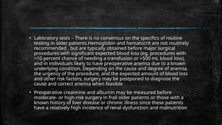 ▪ Laboratory tests – There is no consensus on the specifics of routine
testing in older patients.Hemoglobin and hematocrit are not routinely
recommended . but are typically obtained before major surgical
procedures with significant expected blood loss (eg, procedures with
>10 percent chance of needing a transfusion or >500 mL blood loss),
and in individuals likely to have preoperative anemia due to a known
underlying condition. Depending on the cause and degree of anemia,
the urgency of the procedure, and the expected amount of blood loss
and other risk factors, surgery may be postponed to diagnose the
cause and correct anemia when feasible
▪ Preoperative creatinine and albumin may be measured before
moderate- or high-risk surgery in frail older patients or those with a
known history of liver disease or chronic illness since these patients
have a relatively high incidence of renal dysfunction and malnutrition
 