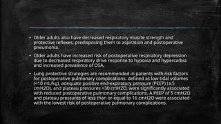 ▪ Older adults also have decreased respiratory muscle strength and
protective reflexes, predisposing them to aspiration and postoperative
pneumonia.
▪ Older adults have increased risk of postoperative respiratory depression
due to decreased respiratory drive response to hypoxia and hypercarbia
and increased prevalence of OSA.
▪ Lung protective strategies are recommended in patients with risk factors
for postoperative pulmonary complications. defined as low tidal volumes
(<10 mL/kg), adequate positive end-expiratory pressure (PEEP) ( 5
≥
cmH2O), and plateau pressures <30 cmH2O, were significantly associated
with reduced postoperative pulmonary complications. A PEEP of 5 cmH2O
and plateau pressures of less than or equal to 16 cmH2O were associated
with the lowest risk of postoperative pulmonary complications.
 