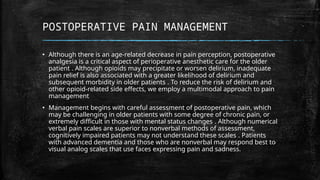 POSTOPERATIVE PAIN MANAGEMENT
▪ Although there is an age-related decrease in pain perception, postoperative
analgesia is a critical aspect of perioperative anesthetic care for the older
patient . Although opioids may precipitate or worsen delirium, inadequate
pain relief is also associated with a greater likelihood of delirium and
subsequent morbidity in older patients . To reduce the risk of delirium and
other opioid-related side effects, we employ a multimodal approach to pain
management
▪ Management begins with careful assessment of postoperative pain, which
may be challenging in older patients with some degree of chronic pain, or
extremely difficult in those with mental status changes . Although numerical
verbal pain scales are superior to nonverbal methods of assessment,
cognitively impaired patients may not understand these scales . Patients
with advanced dementia and those who are nonverbal may respond best to
visual analog scales that use faces expressing pain and sadness.
 