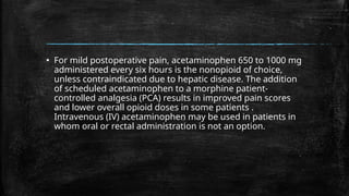 ▪ For mild postoperative pain, acetaminophen 650 to 1000 mg
administered every six hours is the nonopioid of choice,
unless contraindicated due to hepatic disease. The addition
of scheduled acetaminophen to a morphine patient-
controlled analgesia (PCA) results in improved pain scores
and lower overall opioid doses in some patients .
Intravenous (IV) acetaminophen may be used in patients in
whom oral or rectal administration is not an option.
 