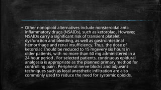 ▪ Other nonopioid alternatives include nonsteroidal anti-
inflammatory drugs (NSAIDs), such as ketorolac . However,
NSAIDs carry a significant risk of transient platelet
dysfunction and bleeding, as well as gastrointestinal
hemorrhage and renal insufficiency. Thus, the dose of
ketorolac should be reduced to 15 mgevery six hours in
older patients, with no more than 60 mg administered in a
24 hour period . For selected patients, continuous epidural
analgesia is appropriate as the planned primary method for
controlling pain . Peripheral nerve blocks and adjuvant
techniques such as local anesthetic infiltration are also
commonly used to reduce the need for systemic opioids.
 