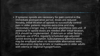 ▪ If systemic opioids are necessary for pain control in the
immediate postoperative period, doses are reduced .
Notably, initial titration of opioids to successfully control
pain in older patients requires extra time and may
necessitate a longer stay in the post-anesthesia care unit . If
additional IV opioid doses are needed after initial titration,
PCA should be implemented . If delirium or other factors
preclude use of PCA, regularly scheduled age-adjusted
opioid dosing is an option. Subcutaneous administration
may be employed when no reasonable alternatives exist,
but absorption may be erratic or inadequate in older adults
with edema or regional hypoperfusion.
 
